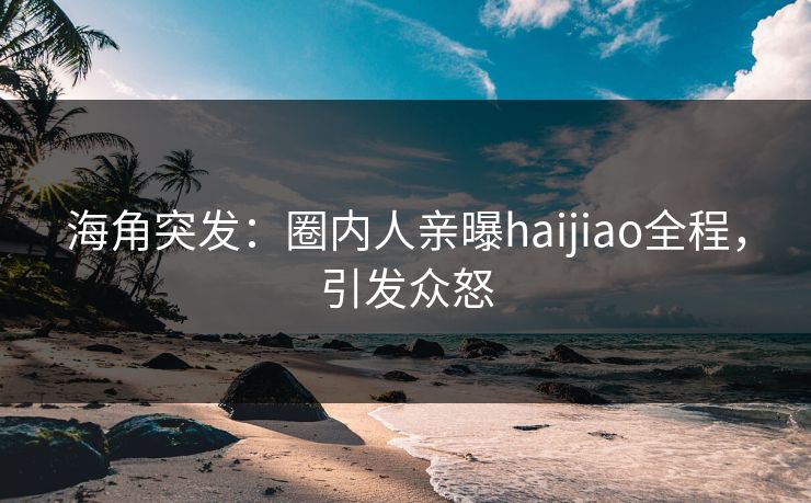 海角突发：圈内人亲曝haijiao全程，引发众怒