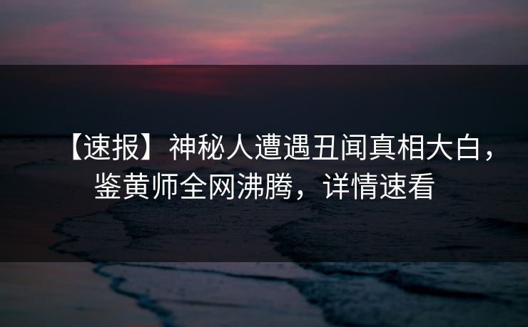 【速报】神秘人遭遇丑闻真相大白，鉴黄师全网沸腾，详情速看