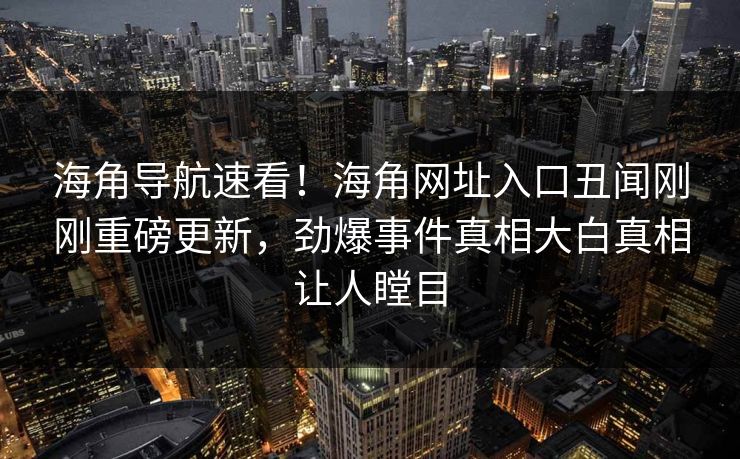 海角导航速看！海角网址入口丑闻刚刚重磅更新，劲爆事件真相大白真相让人瞠目