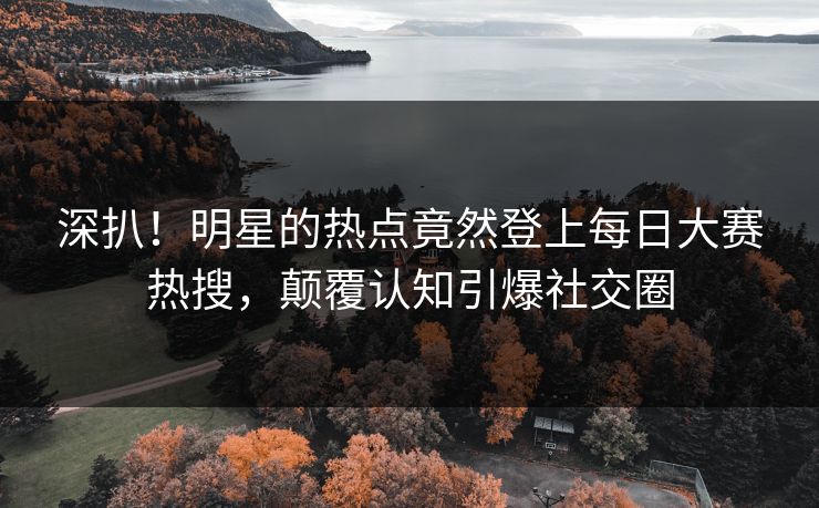 深扒！明星的热点竟然登上每日大赛热搜，颠覆认知引爆社交圈