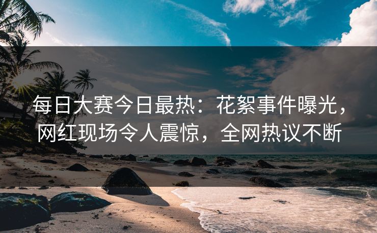 每日大赛今日最热：花絮事件曝光，网红现场令人震惊，全网热议不断