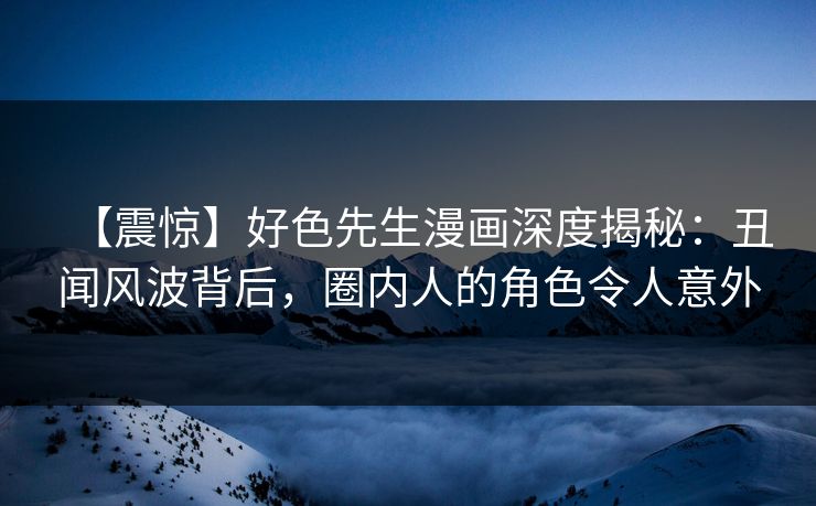 【震惊】好色先生漫画深度揭秘：丑闻风波背后，圈内人的角色令人意外
