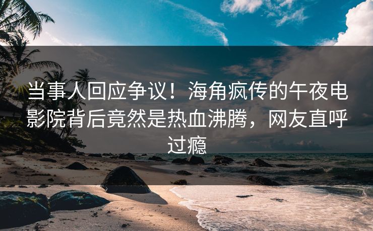 当事人回应争议！海角疯传的午夜电影院背后竟然是热血沸腾，网友直呼过瘾