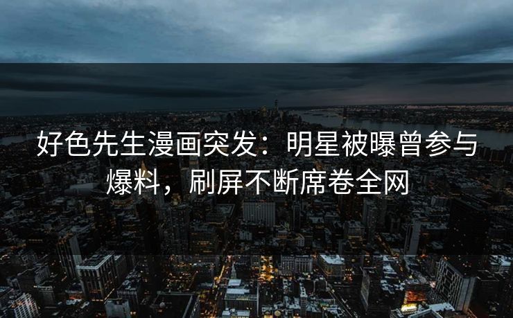 好色先生漫画突发：明星被曝曾参与爆料，刷屏不断席卷全网