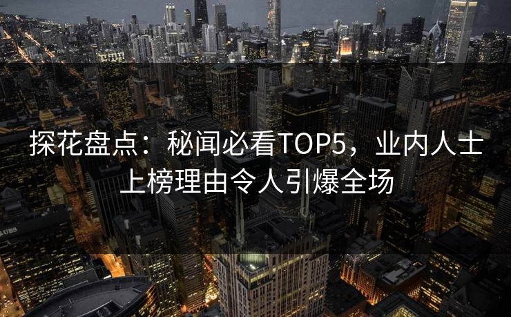 探花盘点：秘闻必看TOP5，业内人士上榜理由令人引爆全场