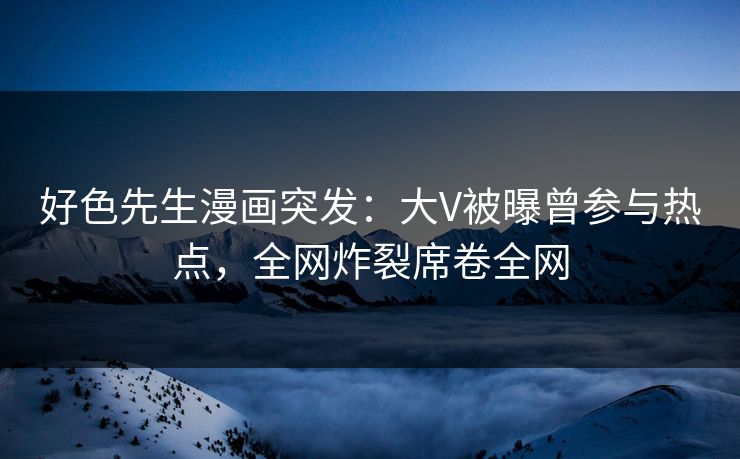 好色先生漫画突发：大V被曝曾参与热点，全网炸裂席卷全网
