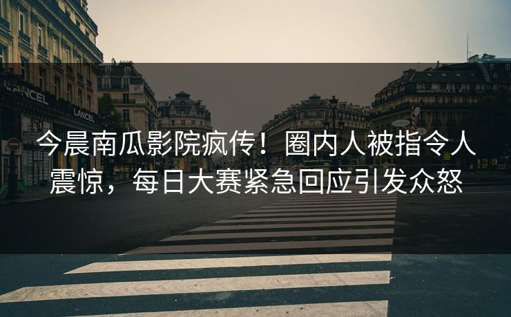 今晨南瓜影院疯传！圈内人被指令人震惊，每日大赛紧急回应引发众怒