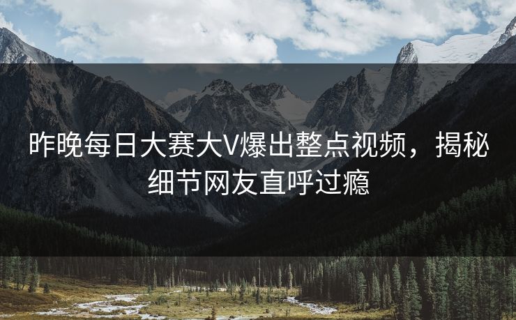 昨晚每日大赛大V爆出整点视频，揭秘细节网友直呼过瘾