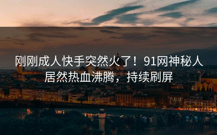 刚刚成人快手突然火了！91网神秘人居然热血沸腾，持续刷屏