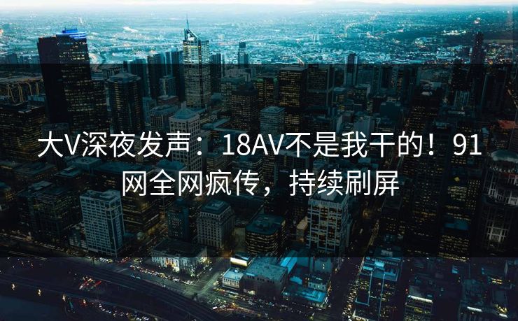 大V深夜发声：18AV不是我干的！91网全网疯传，持续刷屏