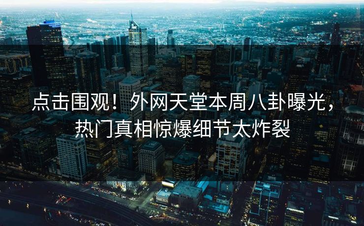点击围观！外网天堂本周八卦曝光，热门真相惊爆细节太炸裂