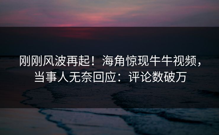 刚刚风波再起！海角惊现牛牛视频，当事人无奈回应：评论数破万