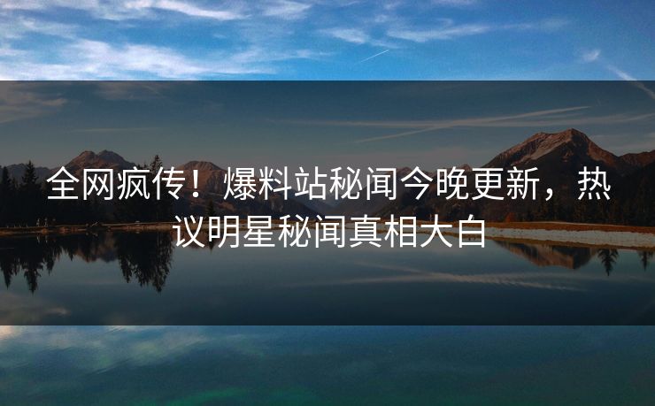 全网疯传！爆料站秘闻今晚更新，热议明星秘闻真相大白