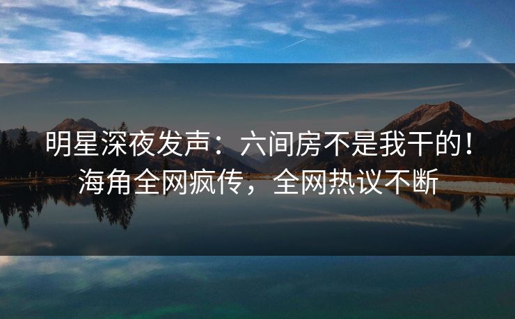 明星深夜发声：六间房不是我干的！海角全网疯传，全网热议不断