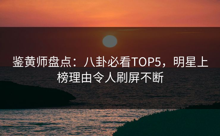 鉴黄师盘点：八卦必看TOP5，明星上榜理由令人刷屏不断