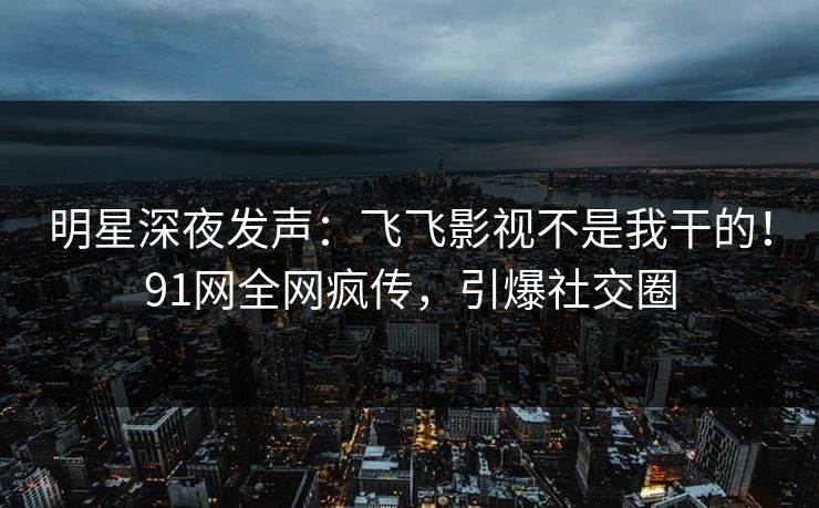 明星深夜发声：飞飞影视不是我干的！91网全网疯传，引爆社交圈