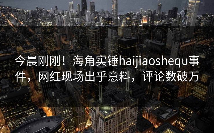 今晨刚刚！海角实锤haijiaoshequ事件，网红现场出乎意料，评论数破万