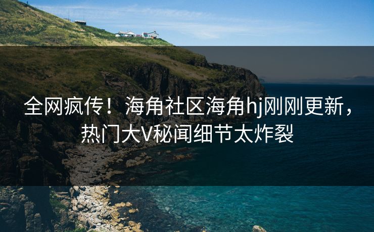 全网疯传！海角社区海角hj刚刚更新，热门大V秘闻细节太炸裂