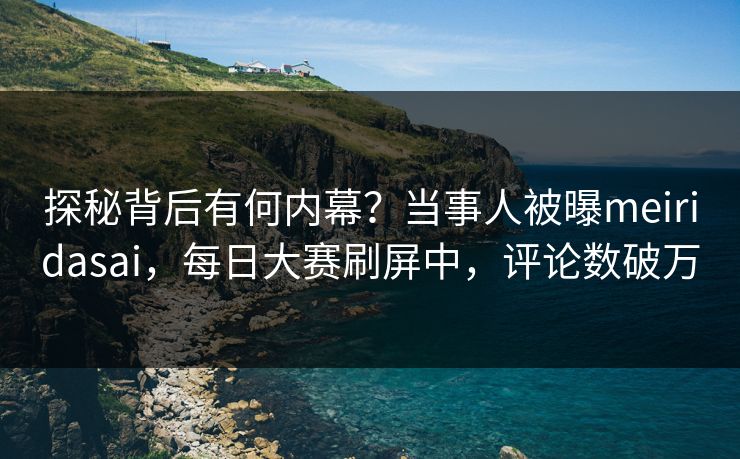 探秘背后有何内幕？当事人被曝meiridasai，每日大赛刷屏中，评论数破万
