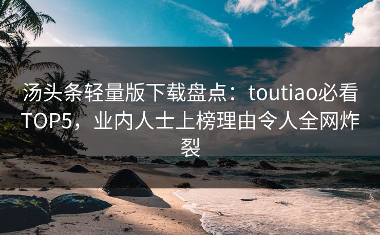 汤头条轻量版下载盘点：toutiao必看TOP5，业内人士上榜理由令人全网炸裂