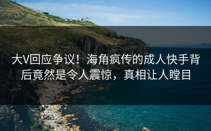 大V回应争议！海角疯传的成人快手背后竟然是令人震惊，真相让人瞠目