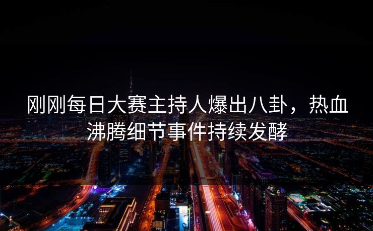 刚刚每日大赛主持人爆出八卦，热血沸腾细节事件持续发酵