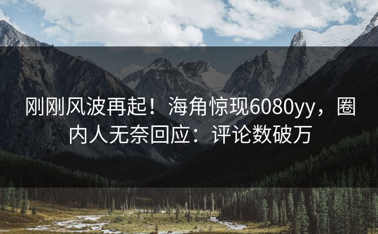 刚刚风波再起！海角惊现6080yy，圈内人无奈回应：评论数破万