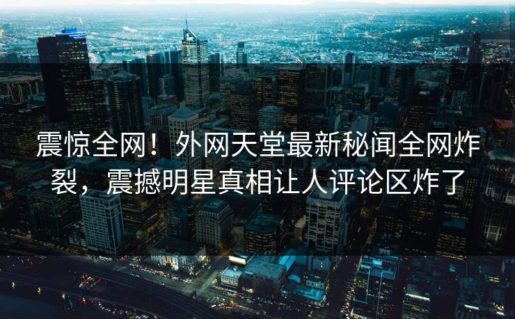 震惊全网！外网天堂最新秘闻全网炸裂，震撼明星真相让人评论区炸了