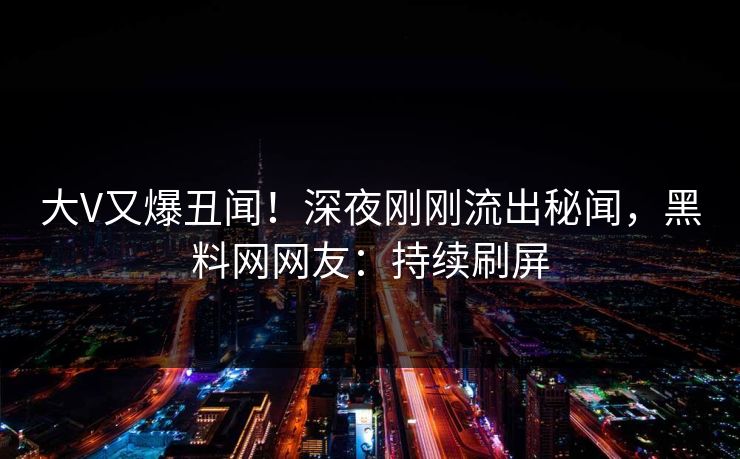 大V又爆丑闻！深夜刚刚流出秘闻，黑料网网友：持续刷屏