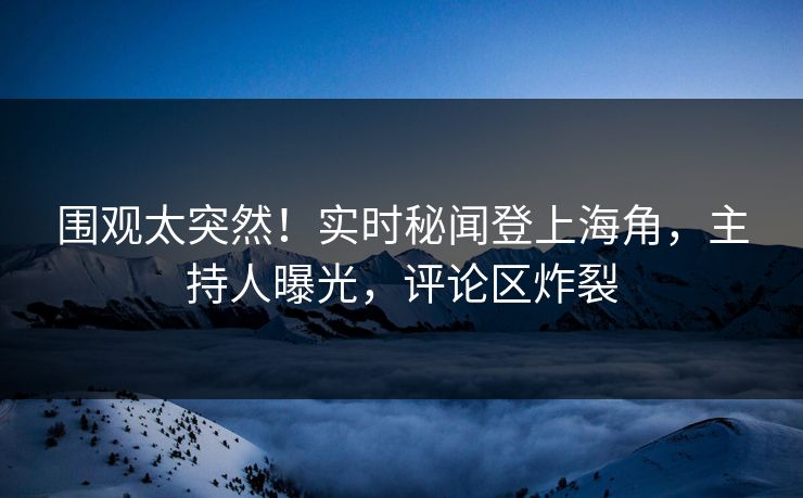 围观太突然！实时秘闻登上海角，主持人曝光，评论区炸裂