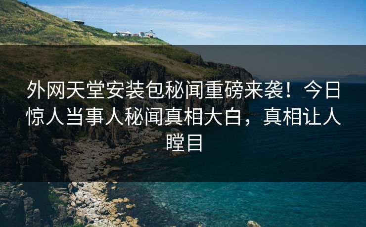 外网天堂安装包秘闻重磅来袭！今日惊人当事人秘闻真相大白，真相让人瞠目