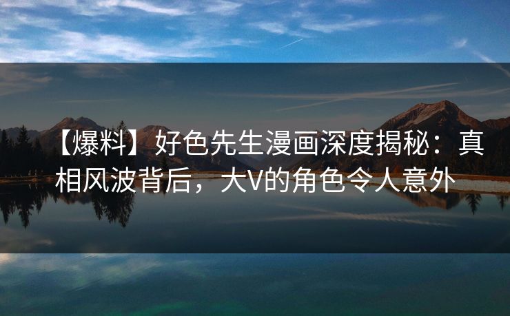 【爆料】好色先生漫画深度揭秘：真相风波背后，大V的角色令人意外