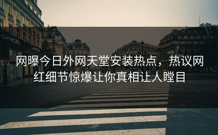 网曝今日外网天堂安装热点，热议网红细节惊爆让你真相让人瞠目