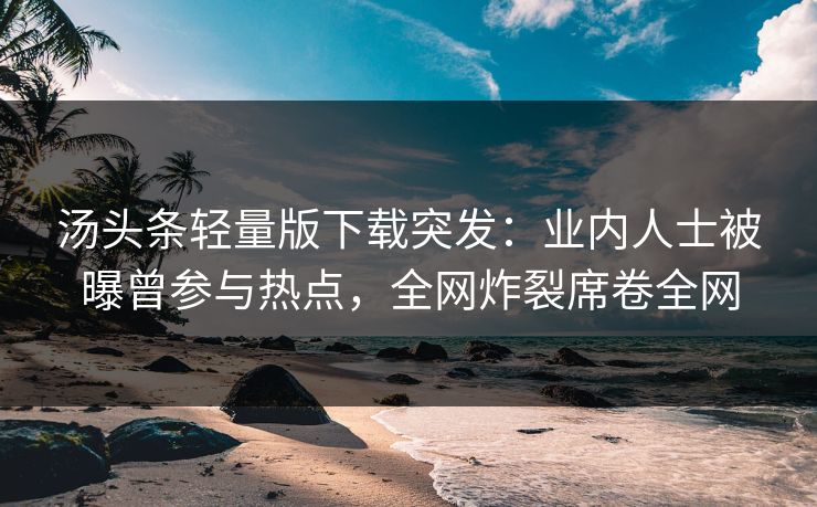 汤头条轻量版下载突发：业内人士被曝曾参与热点，全网炸裂席卷全网
