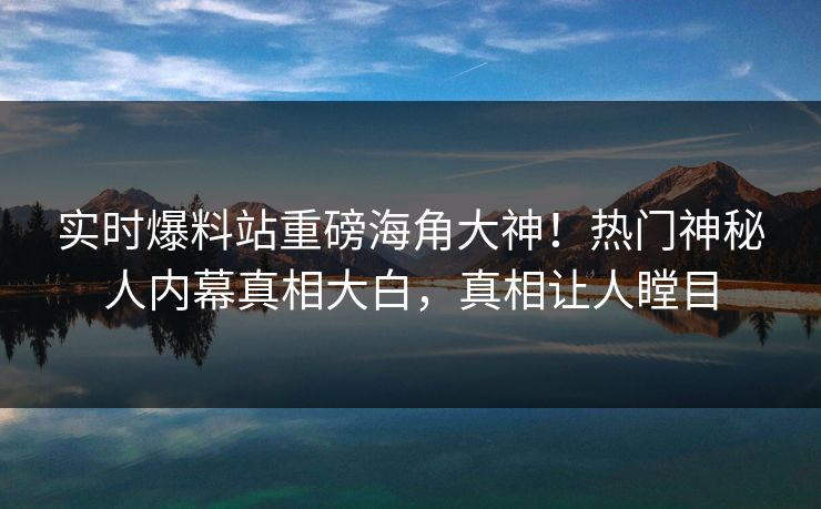 实时爆料站重磅海角大神！热门神秘人内幕真相大白，真相让人瞠目