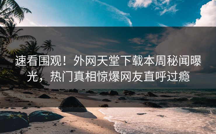 速看围观！外网天堂下载本周秘闻曝光，热门真相惊爆网友直呼过瘾