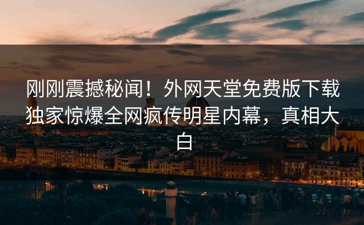 刚刚震撼秘闻！外网天堂免费版下载独家惊爆全网疯传明星内幕，真相大白