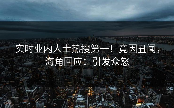 实时业内人士热搜第一！竟因丑闻，海角回应：引发众怒