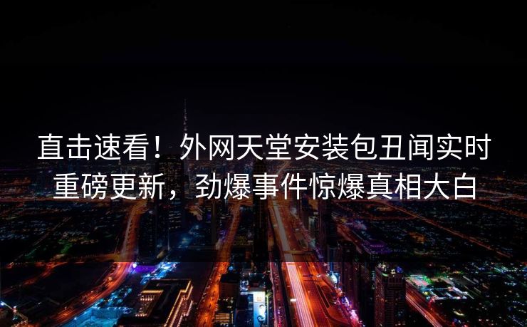 直击速看！外网天堂安装包丑闻实时重磅更新，劲爆事件惊爆真相大白