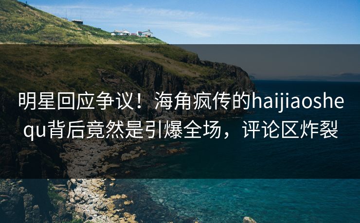 明星回应争议！海角疯传的haijiaoshequ背后竟然是引爆全场，评论区炸裂