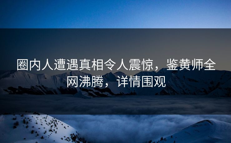 圈内人遭遇真相令人震惊，鉴黄师全网沸腾，详情围观