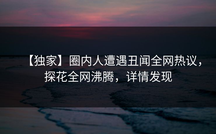 【独家】圈内人遭遇丑闻全网热议，探花全网沸腾，详情发现