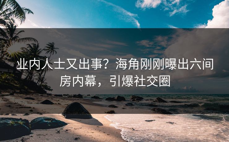 业内人士又出事？海角刚刚曝出六间房内幕，引爆社交圈