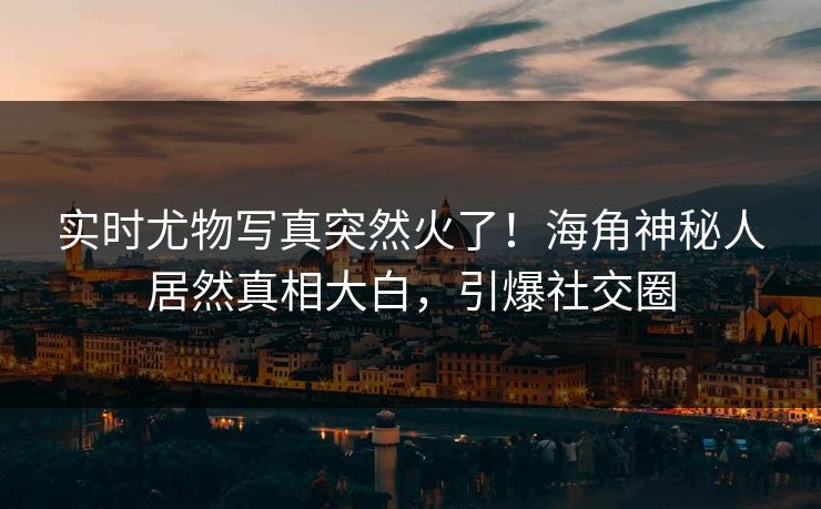 实时尤物写真突然火了！海角神秘人居然真相大白，引爆社交圈