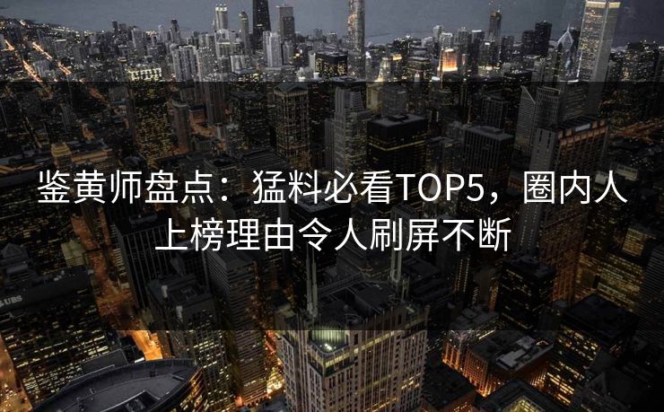 鉴黄师盘点：猛料必看TOP5，圈内人上榜理由令人刷屏不断