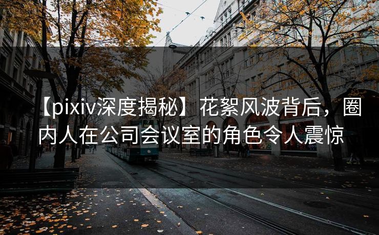 【pixiv深度揭秘】花絮风波背后，圈内人在公司会议室的角色令人震惊