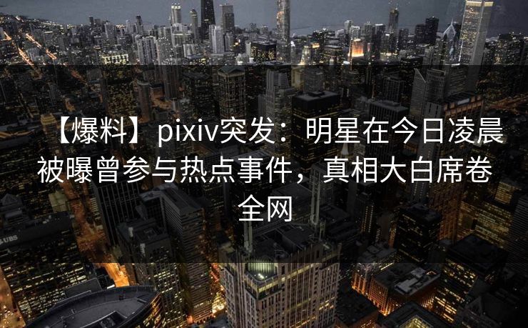 【爆料】pixiv突发：明星在今日凌晨被曝曾参与热点事件，真相大白席卷全网
