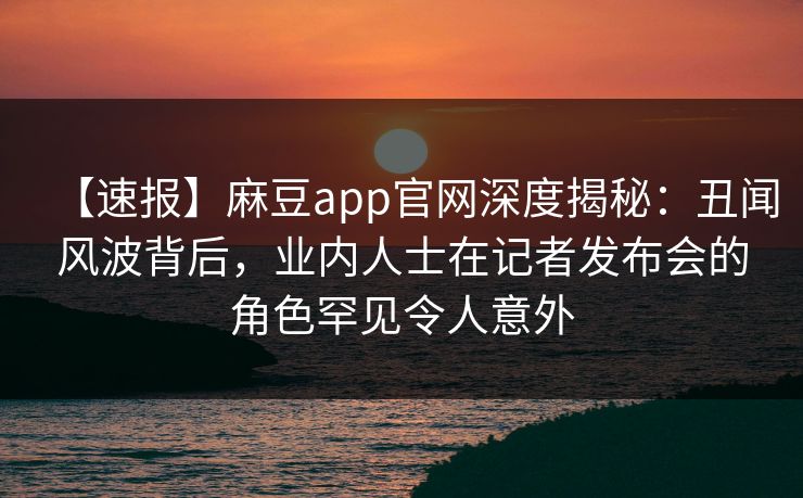 【速报】麻豆app官网深度揭秘：丑闻风波背后，业内人士在记者发布会的角色罕见令人意外
