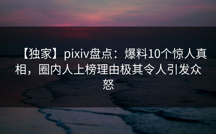 【独家】pixiv盘点：爆料10个惊人真相，圈内人上榜理由极其令人引发众怒