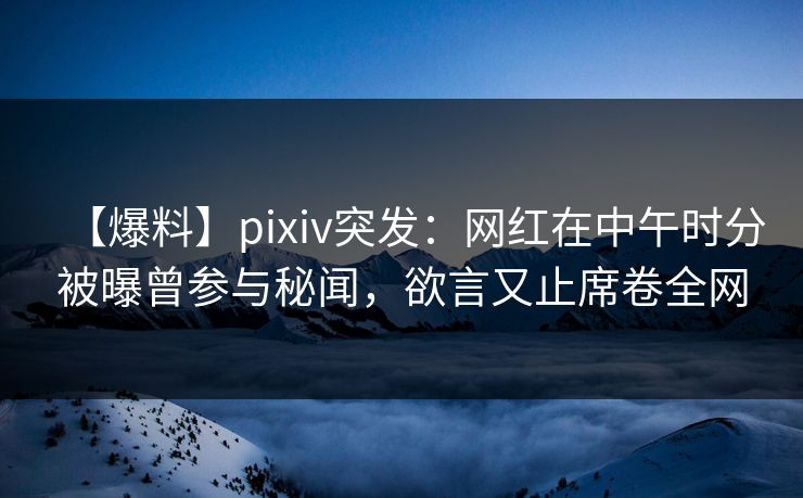 【爆料】pixiv突发：网红在中午时分被曝曾参与秘闻，欲言又止席卷全网